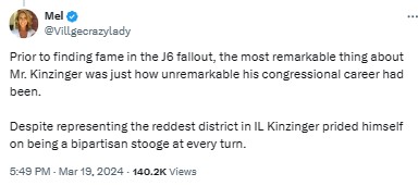 Villgecrazylady: Prior to finding fame in the J6 fallout, the most remarkable thing about Mr. Kinzinger was just how unremarkable his congressional career had been. 