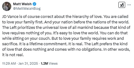 MattWalshBlog: JD Vance is of course correct about the hierarchy of love. You are called to love your family first. And your nation before the nations of the world. The Left prioritizes the universal love of all mankind because that kind of love requires nothing of you. It’s easy to love the world. You can do that while sitting on your couch. But to love your family requires work and sacrifice. It is a lifetime commitment. It is real. The Left prefers the kind of love that does nothing and comes with no obligations. In other words, it is not real.