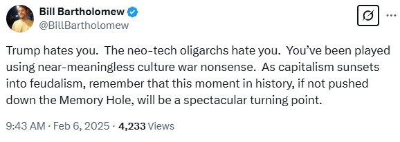 BillBartholomew: Trump hates you.  The neo-tech oligarchs hate you.  You’ve been played using near-meaningless culture war nonsense.  As capitalism sunsets into feudalism, remember that this moment in history, if not pushed down the Memory Hole, will be a spectacular turning point.