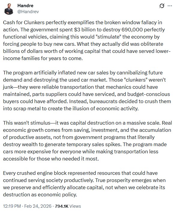 Handrev: Cash for Clunkers perfectly exemplifies the broken window fallacy in action. The government spent $3 billion to destroy 690,000 perfectly functional vehicles, claiming this would "stimulate" the economy by forcing people to buy new cars. What they actually did was obliterate billions of dollars worth of working capital that could have served lower-income families for years to come.