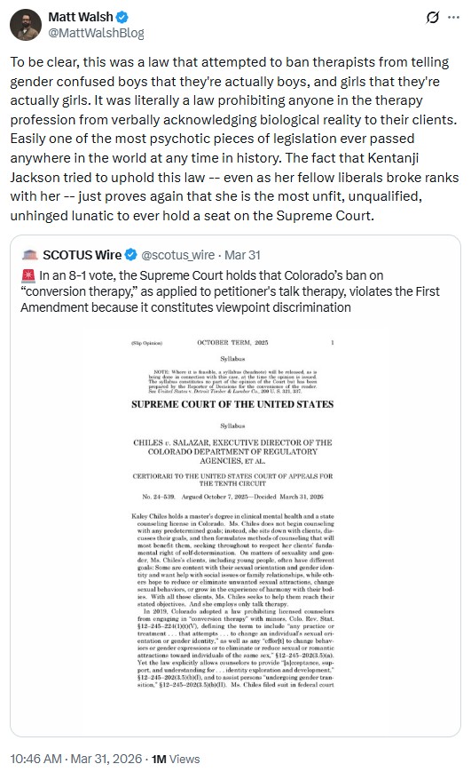 MattWalshBlog: To be clear, this was a law that attempted to ban therapists from telling gender confused boys that they're actually boys, and girls that they're actually girls. It was literally a law prohibiting anyone in the therapy profession from verbally acknowledging biological reality to their clients. Easily one of the most psychotic pieces of legislation ever passed anywhere in the world at any time in history. The fact that Kentanji Jackson tried to uphold this law -- even as her fellow liberals broke ranks with her -- just proves again that she is the most unfit, unqualified, unhinged lunatic to ever hold a seat on the Supreme Court.